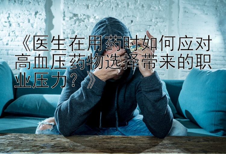 《医生在用药时如何应对高血压药物选择带来的职业压力？》