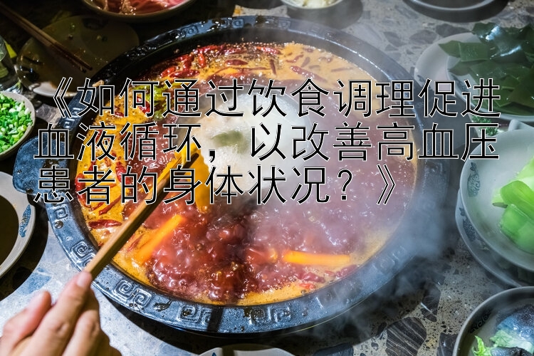 《如何通过饮食调理促进血液循环，以改善高血压患者的身体状况？》