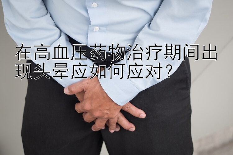 在高血压药物治疗期间出现头晕应如何应对？