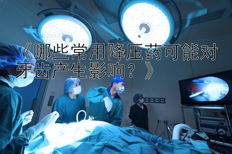 《哪些常用降压药可能对牙齿产生影响？》