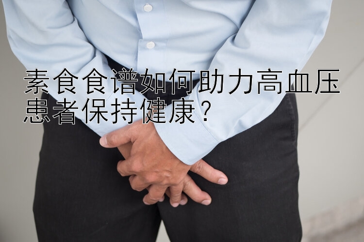 素食食谱如何助力高血压患者保持健康？