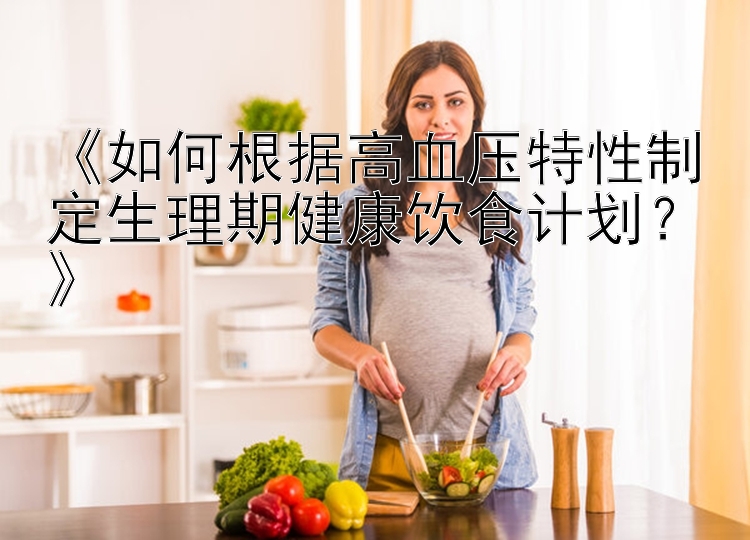 甘肃快三推荐 《如何根据高血压特性制定生理期健康饮食计划？》