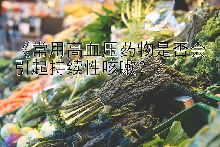 《常用高血压药物是否会引起持续性咳嗽？》