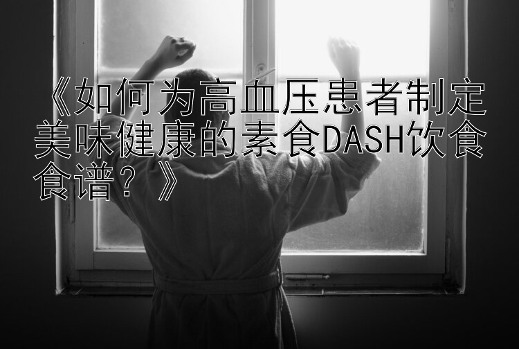 《如何为高血压患者制定美味健康的素食DASH饮食食谱？》