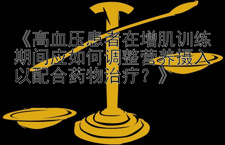 《高血压患者在增肌训练期间应如何调整营养摄入以配合药物治疗？》