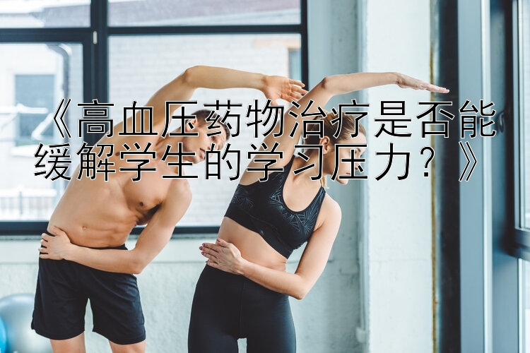 《高血压药物治疗是否能缓解学生的学习压力？》