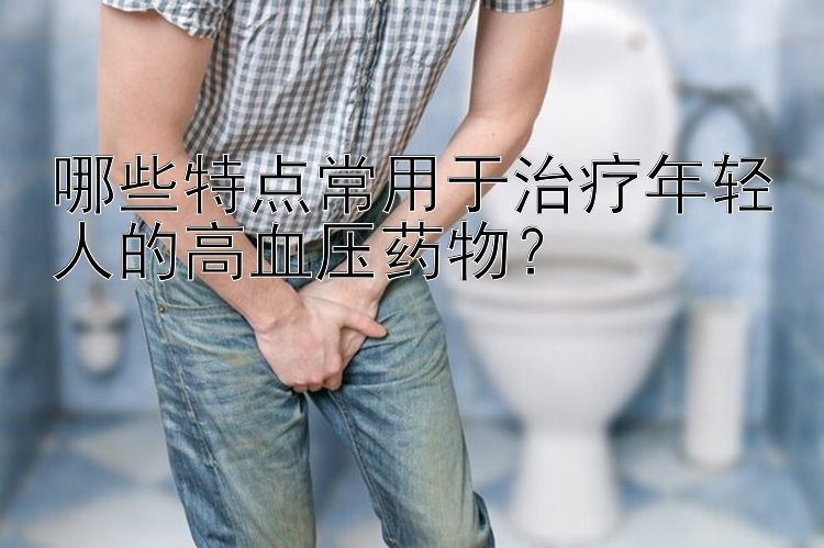 哪些特点常用于治疗年轻人的高血压药物？