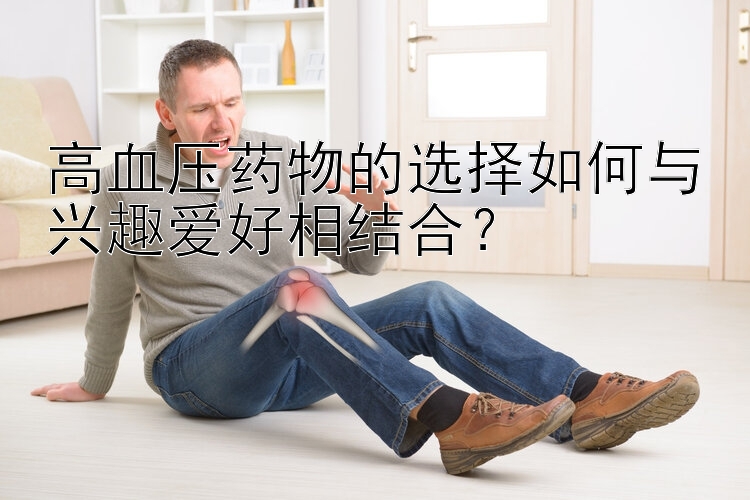 高血压药物的选择如何与兴趣爱好相结合？