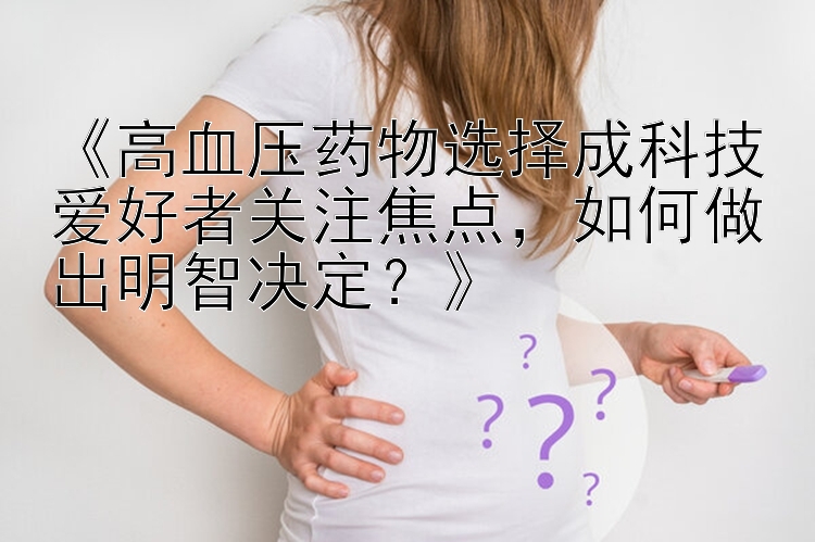 《高血压药物选择成科技爱好者关注焦点，如何做出明智决定？》