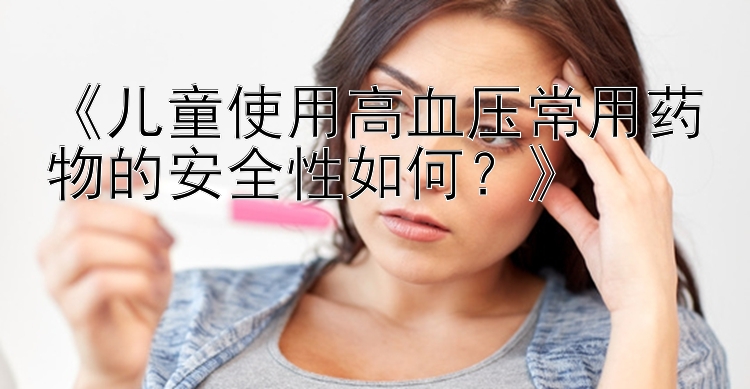 《儿童使用高血压常用药物的安全性如何？》