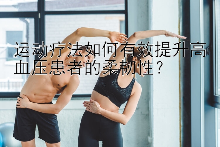 运动疗法如何有效提升高血压患者的柔韧性？