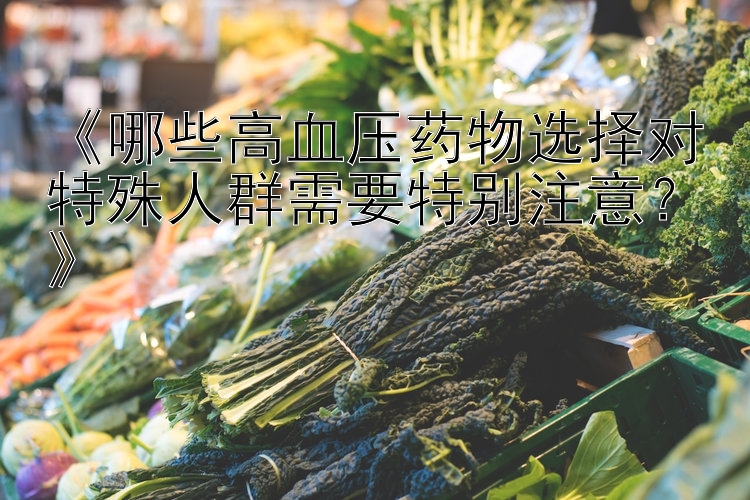 《哪些高血压药物选择对特殊人群需要特别注意？》