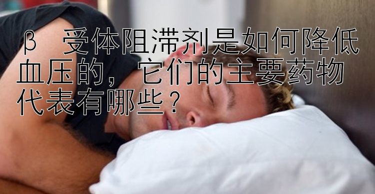 β 受体阻滞剂是如何降低血压的，它们的主要药物代表有哪些？