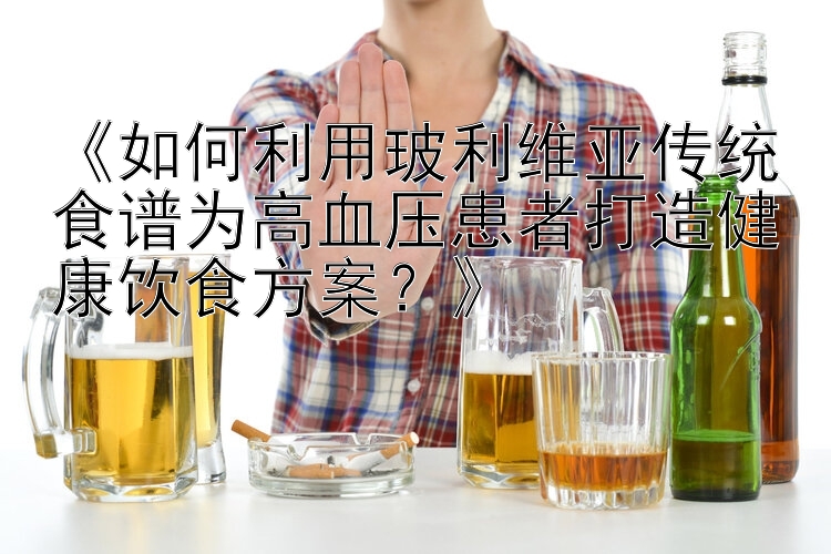 《如何利用玻利维亚传统食谱为高血压患者打造健康饮食方案？》