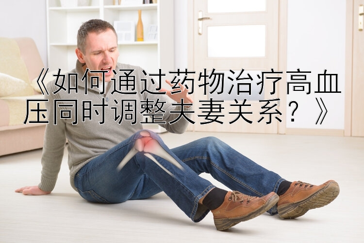 《如何通过药物治疗高血压同时调整夫妻关系？》