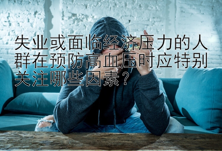 失业或面临经济压力的人群在预防高血压时应特别关注哪些因素？