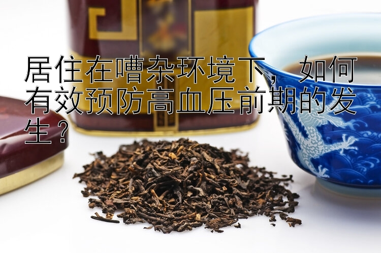 居住在嘈杂环境下，如何有效预防高血压前期的发生？