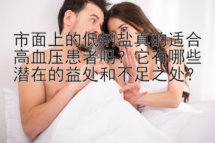 市面上的低钠盐真的适合高血压患者吗？它有哪些潜在的益处和不足之处？