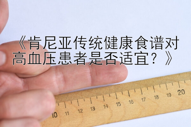 《肯尼亚传统健康食谱对高血压患者是否适宜？》