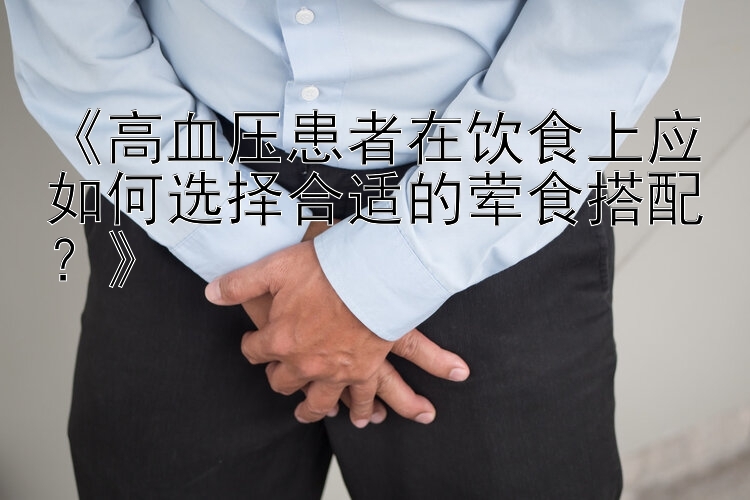 《高血压患者在饮食上应如何选择合适的荤食搭配？》