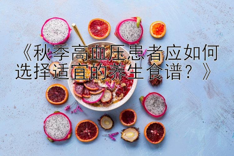 《秋季高血压患者应如何选择适宜的养生食谱？》