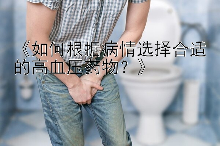 《如何根据病情选择合适的高血压药物？》