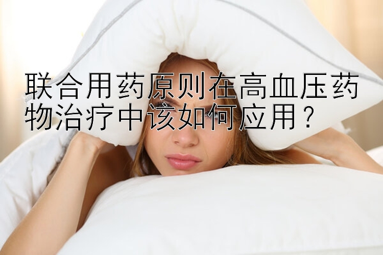 联合用药原则在高血压药物治疗中该如何应用？