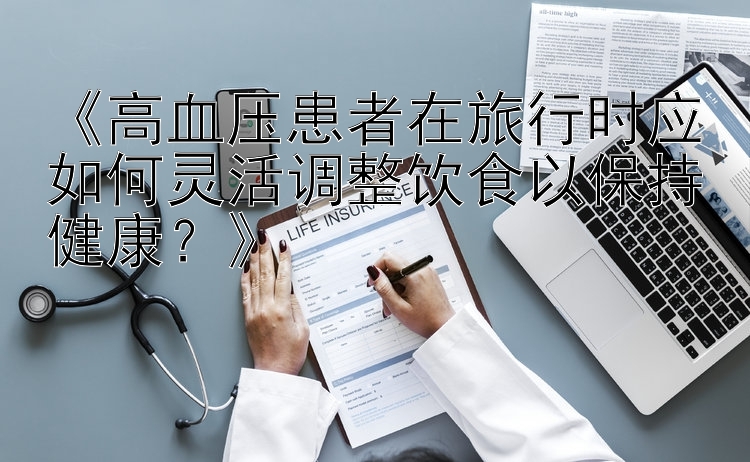 《高血压患者在旅行时应如何灵活调整饮食以保持健康？》