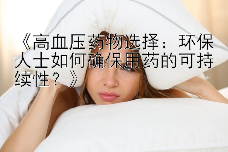 《高血压药物选择：环保人士如何确保用药的可持续性？》