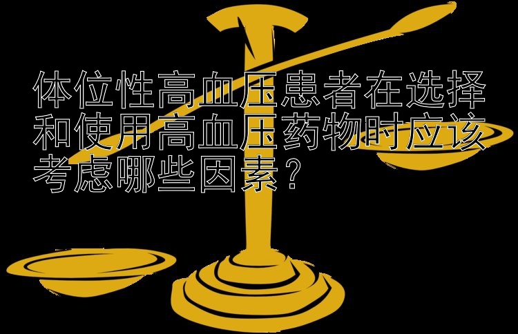 体位性高血压患者在选择和使用高血压药物时应该考虑哪些因素？