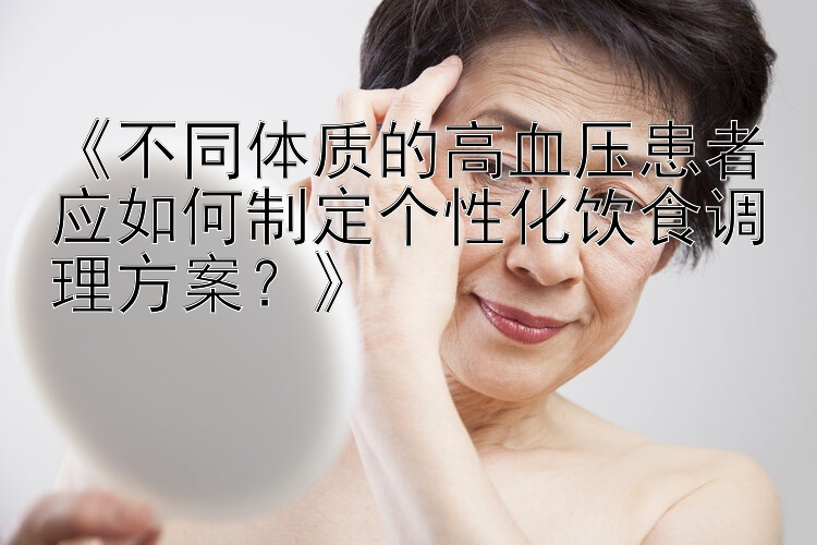 《不同体质的高血压患者应如何制定个性化饮食调理方案？》