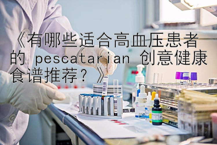 《有哪些适合高血压患者的 pescatarian 创意健康食谱推荐？》