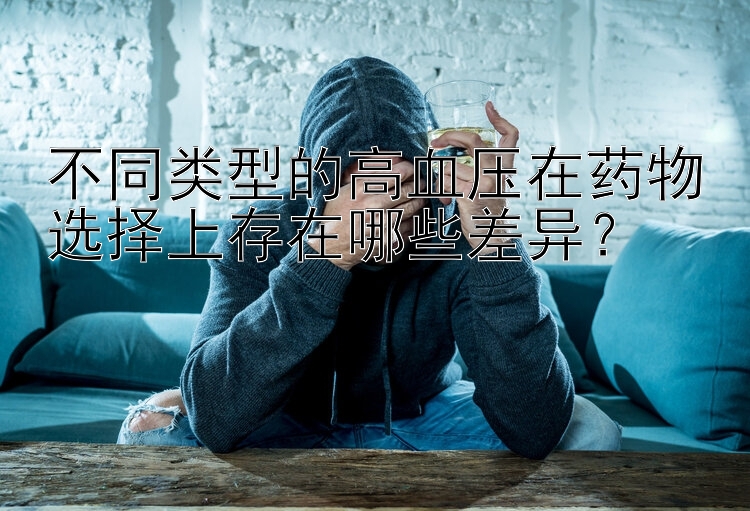 不同类型的高血压在药物选择上存在哪些差异？